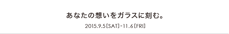 あなたの想いをガラスに刻む　2015.9.5【SAT】-10.2【FRI】