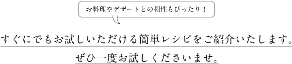 お料理やデザートとの相性もぴったり！ すぐにでもお試しいただける簡単レシピをご紹介いたします。ぜひ一度お試しくださいませ。