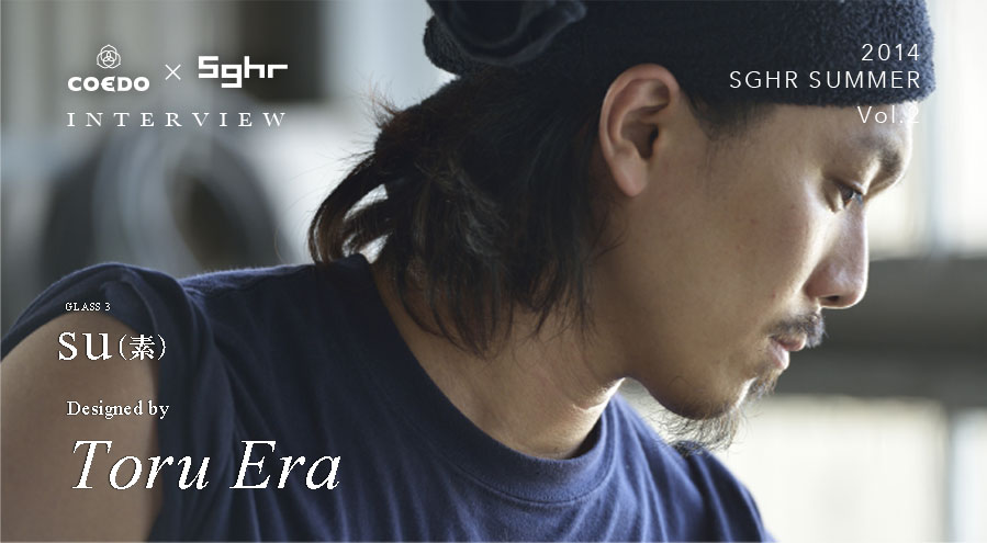 職人インタビュー：Toru Era｜coedo sghr 2014 sghr summer vol2 Beer Glass COEDO×SGHR　su（素）COEDOビール伽羅kyaraを楽しむためにデザインされたコラボ限定品です。